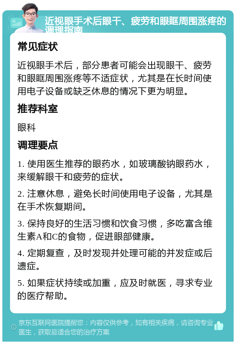 近视眼手术后眼干、疲劳和眼眶周围涨疼的调理指南 常见症状 近视眼手术后，部分患者可能会出现眼干、疲劳和眼眶周围涨疼等不适症状，尤其是在长时间使用电子设备或缺乏休息的情况下更为明显。 推荐科室 眼科 调理要点 1. 使用医生推荐的眼药水，如玻璃酸钠眼药水，来缓解眼干和疲劳的症状。 2. 注意休息，避免长时间使用电子设备，尤其是在手术恢复期间。 3. 保持良好的生活习惯和饮食习惯，多吃富含维生素A和C的食物，促进眼部健康。 4. 定期复查，及时发现并处理可能的并发症或后遗症。 5. 如果症状持续或加重，应及时就医，寻求专业的医疗帮助。