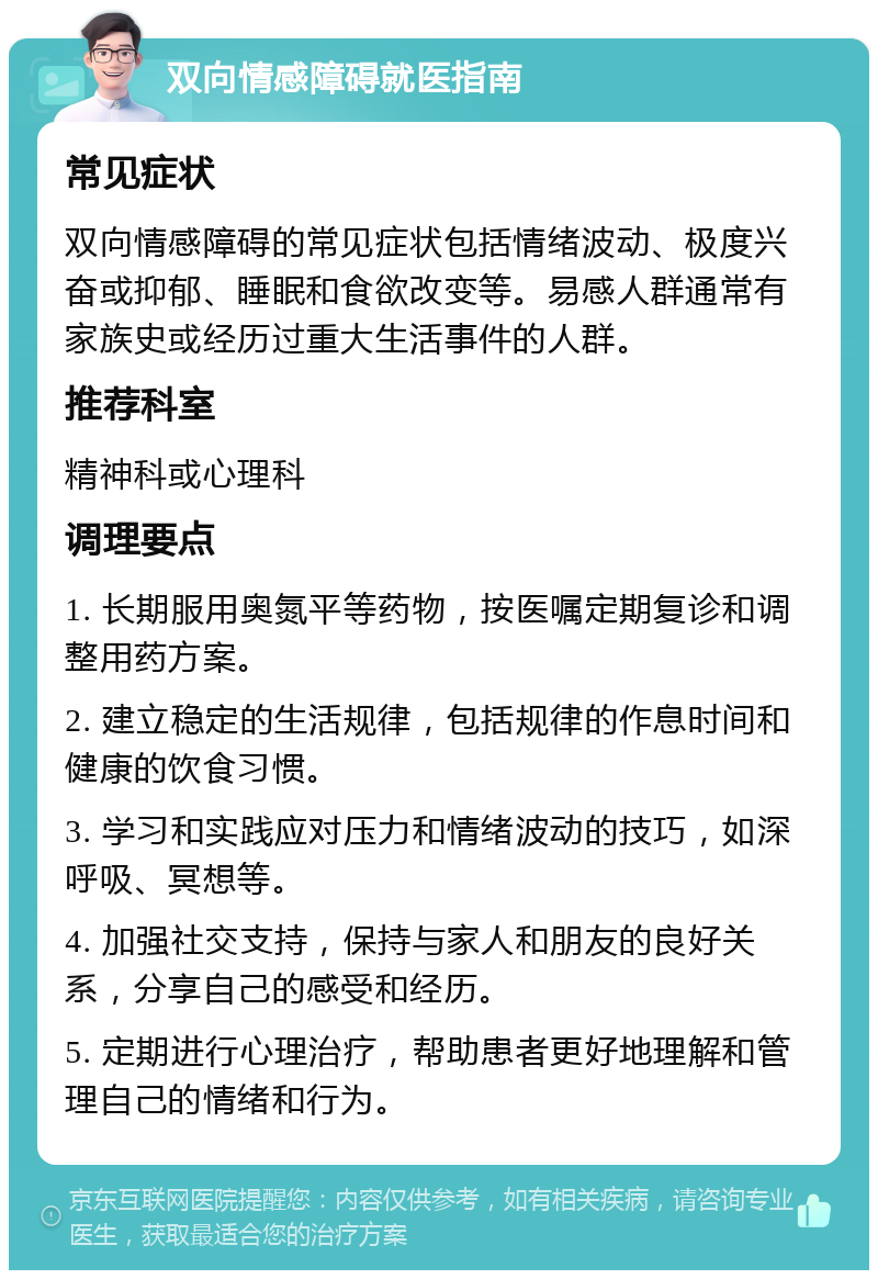 双向情感障碍就医指南 常见症状 双向情感障碍的常见症状包括情绪波动、极度兴奋或抑郁、睡眠和食欲改变等。易感人群通常有家族史或经历过重大生活事件的人群。 推荐科室 精神科或心理科 调理要点 1. 长期服用奥氮平等药物，按医嘱定期复诊和调整用药方案。 2. 建立稳定的生活规律，包括规律的作息时间和健康的饮食习惯。 3. 学习和实践应对压力和情绪波动的技巧，如深呼吸、冥想等。 4. 加强社交支持，保持与家人和朋友的良好关系，分享自己的感受和经历。 5. 定期进行心理治疗，帮助患者更好地理解和管理自己的情绪和行为。