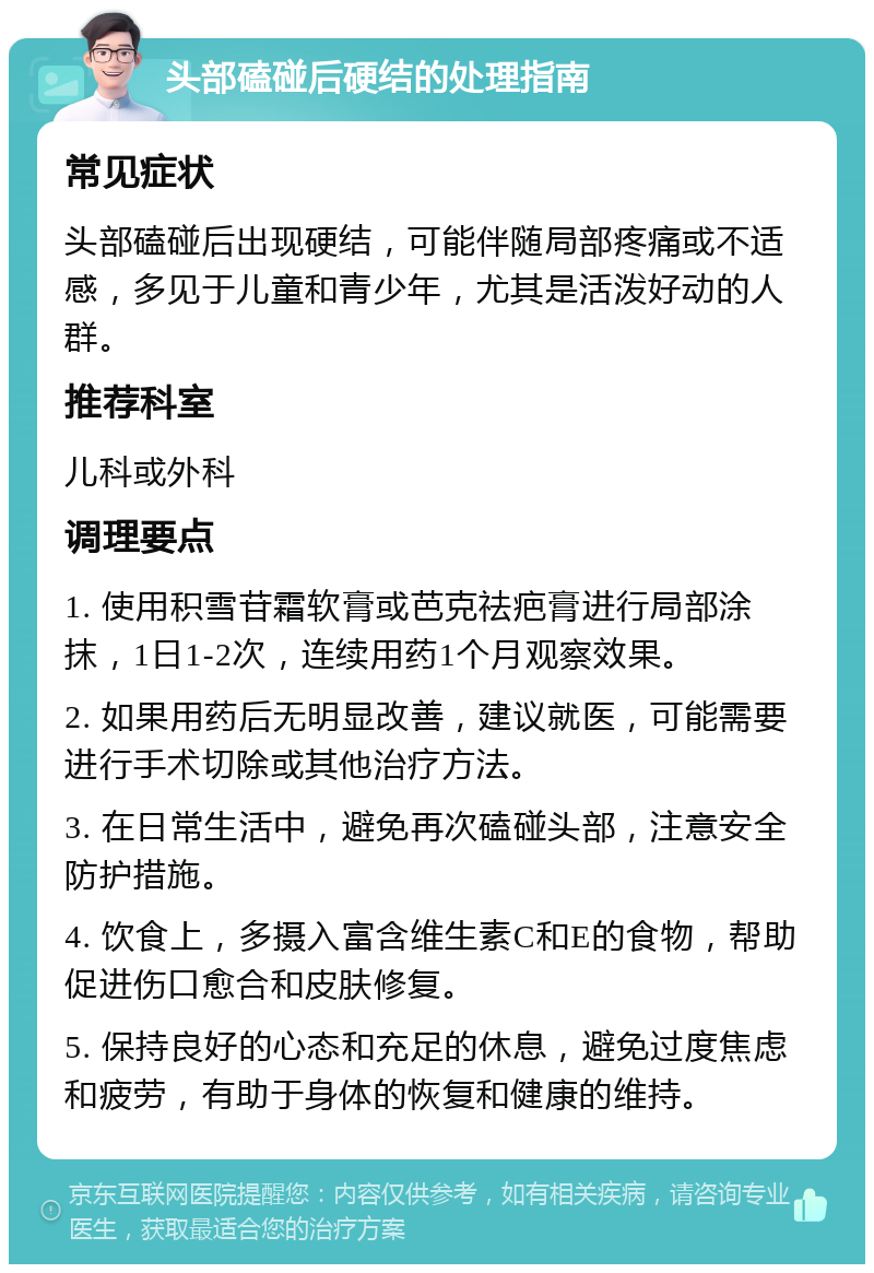 头部磕碰后硬结的处理指南 常见症状 头部磕碰后出现硬结，可能伴随局部疼痛或不适感，多见于儿童和青少年，尤其是活泼好动的人群。 推荐科室 儿科或外科 调理要点 1. 使用积雪苷霜软膏或芭克祛疤膏进行局部涂抹，1日1-2次，连续用药1个月观察效果。 2. 如果用药后无明显改善，建议就医，可能需要进行手术切除或其他治疗方法。 3. 在日常生活中，避免再次磕碰头部，注意安全防护措施。 4. 饮食上，多摄入富含维生素C和E的食物，帮助促进伤口愈合和皮肤修复。 5. 保持良好的心态和充足的休息，避免过度焦虑和疲劳，有助于身体的恢复和健康的维持。