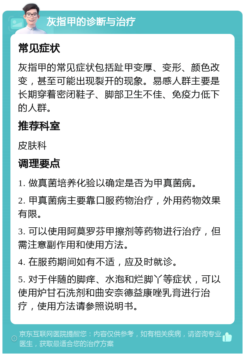 灰指甲的诊断与治疗 常见症状 灰指甲的常见症状包括趾甲变厚、变形、颜色改变，甚至可能出现裂开的现象。易感人群主要是长期穿着密闭鞋子、脚部卫生不佳、免疫力低下的人群。 推荐科室 皮肤科 调理要点 1. 做真菌培养化验以确定是否为甲真菌病。 2. 甲真菌病主要靠口服药物治疗，外用药物效果有限。 3. 可以使用阿莫罗芬甲擦剂等药物进行治疗，但需注意副作用和使用方法。 4. 在服药期间如有不适，应及时就诊。 5. 对于伴随的脚痒、水泡和烂脚丫等症状，可以使用炉甘石洗剂和曲安奈德益康唑乳膏进行治疗，使用方法请参照说明书。