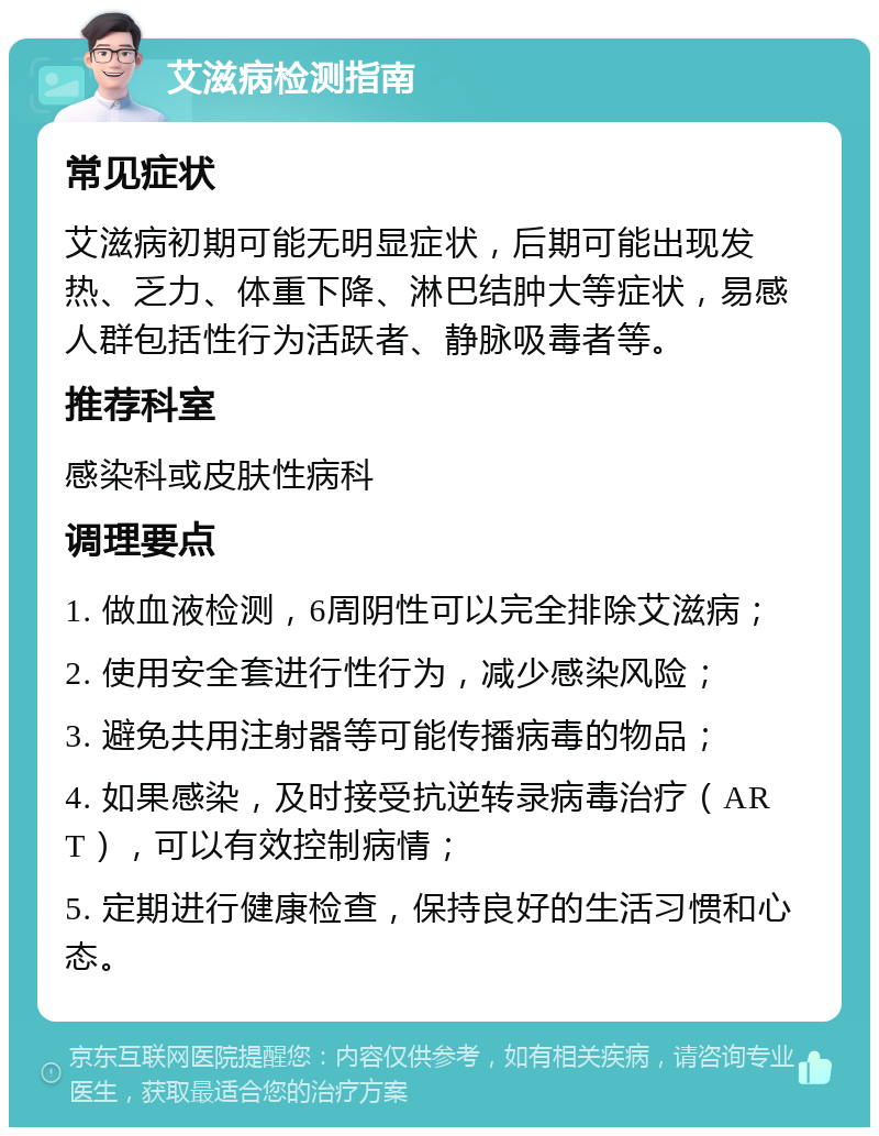 艾滋病检测指南 常见症状 艾滋病初期可能无明显症状，后期可能出现发热、乏力、体重下降、淋巴结肿大等症状，易感人群包括性行为活跃者、静脉吸毒者等。 推荐科室 感染科或皮肤性病科 调理要点 1. 做血液检测，6周阴性可以完全排除艾滋病； 2. 使用安全套进行性行为，减少感染风险； 3. 避免共用注射器等可能传播病毒的物品； 4. 如果感染，及时接受抗逆转录病毒治疗（ART），可以有效控制病情； 5. 定期进行健康检查，保持良好的生活习惯和心态。