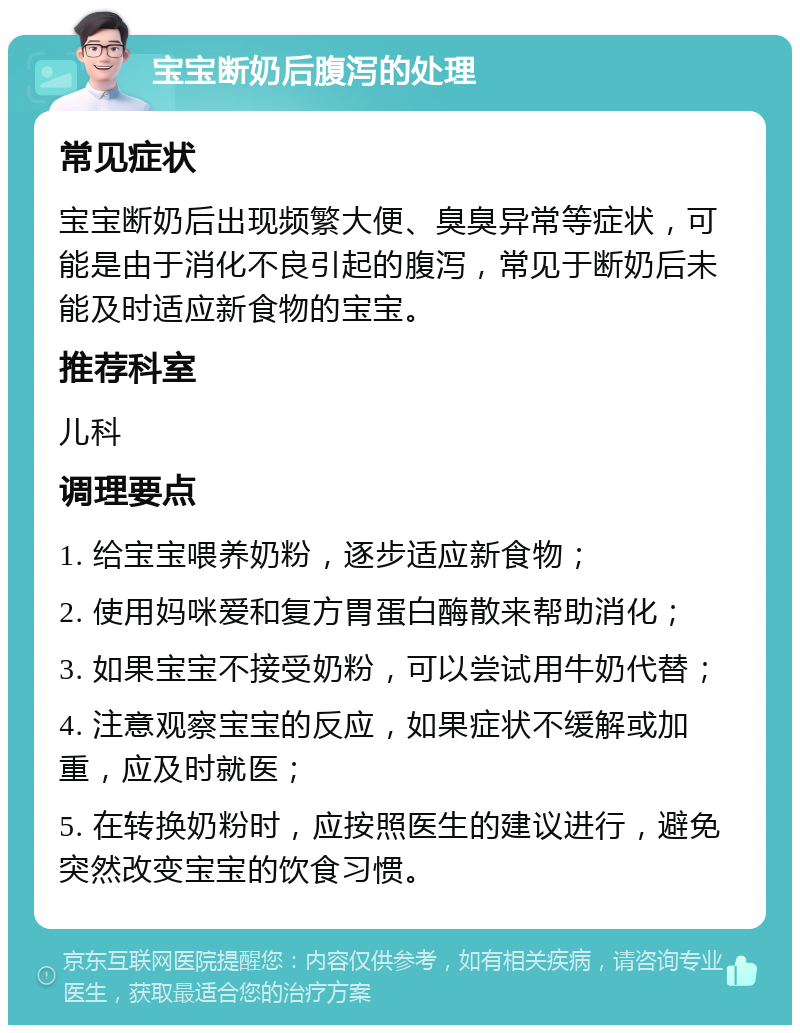 宝宝断奶后腹泻的处理 常见症状 宝宝断奶后出现频繁大便、臭臭异常等症状，可能是由于消化不良引起的腹泻，常见于断奶后未能及时适应新食物的宝宝。 推荐科室 儿科 调理要点 1. 给宝宝喂养奶粉，逐步适应新食物； 2. 使用妈咪爱和复方胃蛋白酶散来帮助消化； 3. 如果宝宝不接受奶粉，可以尝试用牛奶代替； 4. 注意观察宝宝的反应，如果症状不缓解或加重，应及时就医； 5. 在转换奶粉时，应按照医生的建议进行，避免突然改变宝宝的饮食习惯。