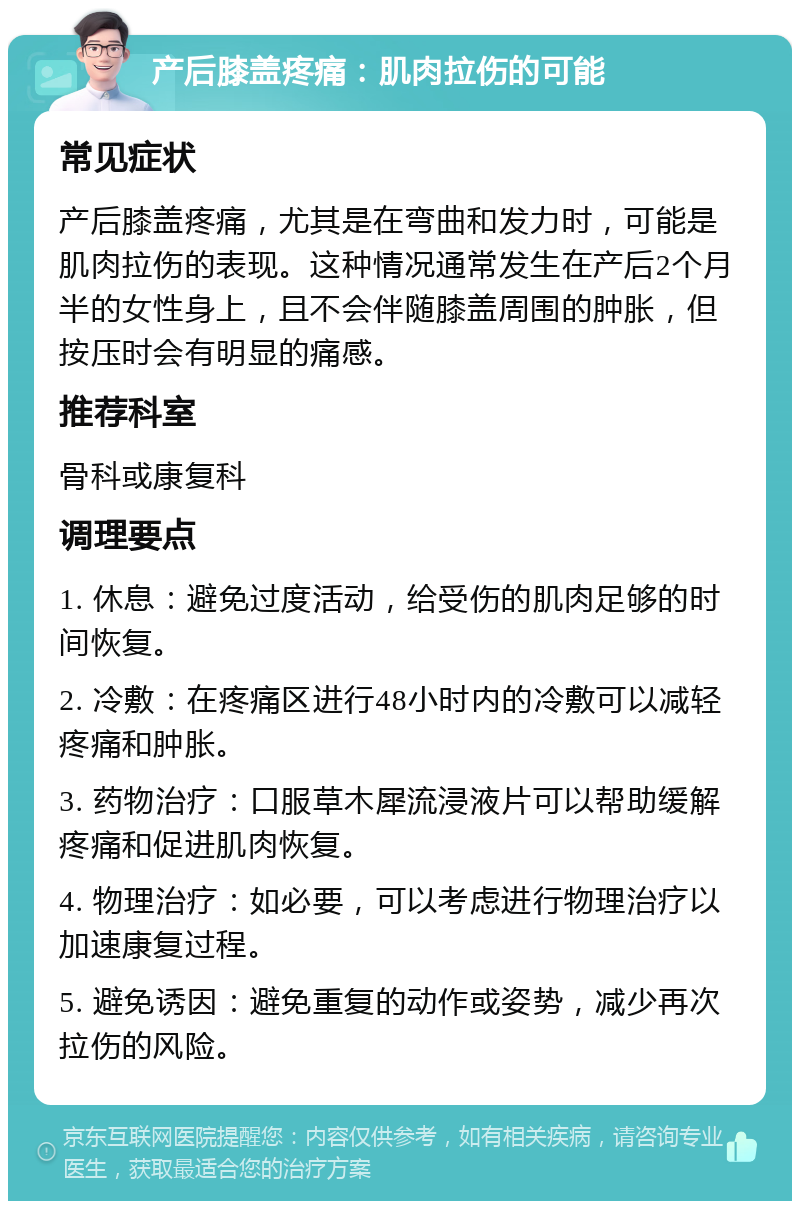 产后膝盖疼痛：肌肉拉伤的可能 常见症状 产后膝盖疼痛，尤其是在弯曲和发力时，可能是肌肉拉伤的表现。这种情况通常发生在产后2个月半的女性身上，且不会伴随膝盖周围的肿胀，但按压时会有明显的痛感。 推荐科室 骨科或康复科 调理要点 1. 休息：避免过度活动，给受伤的肌肉足够的时间恢复。 2. 冷敷：在疼痛区进行48小时内的冷敷可以减轻疼痛和肿胀。 3. 药物治疗：口服草木犀流浸液片可以帮助缓解疼痛和促进肌肉恢复。 4. 物理治疗：如必要，可以考虑进行物理治疗以加速康复过程。 5. 避免诱因：避免重复的动作或姿势，减少再次拉伤的风险。