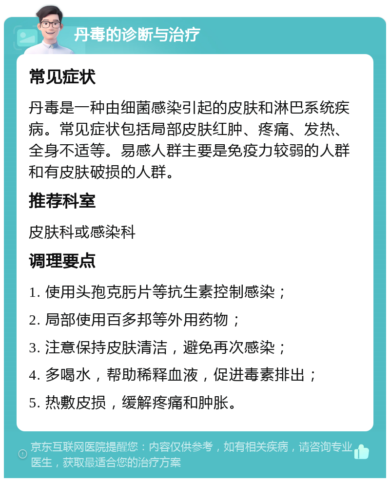 丹毒的诊断与治疗 常见症状 丹毒是一种由细菌感染引起的皮肤和淋巴系统疾病。常见症状包括局部皮肤红肿、疼痛、发热、全身不适等。易感人群主要是免疫力较弱的人群和有皮肤破损的人群。 推荐科室 皮肤科或感染科 调理要点 1. 使用头孢克肟片等抗生素控制感染； 2. 局部使用百多邦等外用药物； 3. 注意保持皮肤清洁，避免再次感染； 4. 多喝水，帮助稀释血液，促进毒素排出； 5. 热敷皮损，缓解疼痛和肿胀。