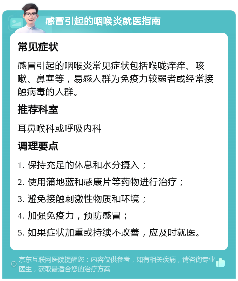 感冒引起的咽喉炎就医指南 常见症状 感冒引起的咽喉炎常见症状包括喉咙痒痒、咳嗽、鼻塞等，易感人群为免疫力较弱者或经常接触病毒的人群。 推荐科室 耳鼻喉科或呼吸内科 调理要点 1. 保持充足的休息和水分摄入； 2. 使用蒲地蓝和感康片等药物进行治疗； 3. 避免接触刺激性物质和环境； 4. 加强免疫力，预防感冒； 5. 如果症状加重或持续不改善，应及时就医。