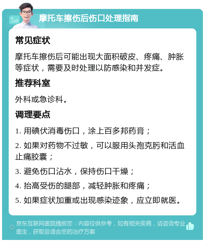 摩托车擦伤后伤口处理指南 常见症状 摩托车擦伤后可能出现大面积破皮、疼痛、肿胀等症状，需要及时处理以防感染和并发症。 推荐科室 外科或急诊科。 调理要点 1. 用碘伏消毒伤口，涂上百多邦药膏； 2. 如果对药物不过敏，可以服用头孢克肟和活血止痛胶囊； 3. 避免伤口沾水，保持伤口干燥； 4. 抬高受伤的腿部，减轻肿胀和疼痛； 5. 如果症状加重或出现感染迹象，应立即就医。