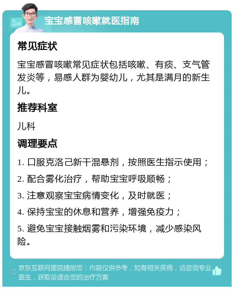 宝宝感冒咳嗽就医指南 常见症状 宝宝感冒咳嗽常见症状包括咳嗽、有痰、支气管发炎等，易感人群为婴幼儿，尤其是满月的新生儿。 推荐科室 儿科 调理要点 1. 口服克洛己新干混悬剂，按照医生指示使用； 2. 配合雾化治疗，帮助宝宝呼吸顺畅； 3. 注意观察宝宝病情变化，及时就医； 4. 保持宝宝的休息和营养，增强免疫力； 5. 避免宝宝接触烟雾和污染环境，减少感染风险。