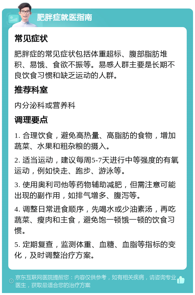 肥胖症就医指南 常见症状 肥胖症的常见症状包括体重超标、腹部脂肪堆积、易饿、食欲不振等。易感人群主要是长期不良饮食习惯和缺乏运动的人群。 推荐科室 内分泌科或营养科 调理要点 1. 合理饮食，避免高热量、高脂肪的食物，增加蔬菜、水果和粗杂粮的摄入。 2. 适当运动，建议每周5-7天进行中等强度的有氧运动，例如快走、跑步、游泳等。 3. 使用奥利司他等药物辅助减肥，但需注意可能出现的副作用，如排气增多、腹泻等。 4. 调整日常进食顺序，先喝水或少油素汤，再吃蔬菜、瘦肉和主食，避免饱一顿饿一顿的饮食习惯。 5. 定期复查，监测体重、血糖、血脂等指标的变化，及时调整治疗方案。