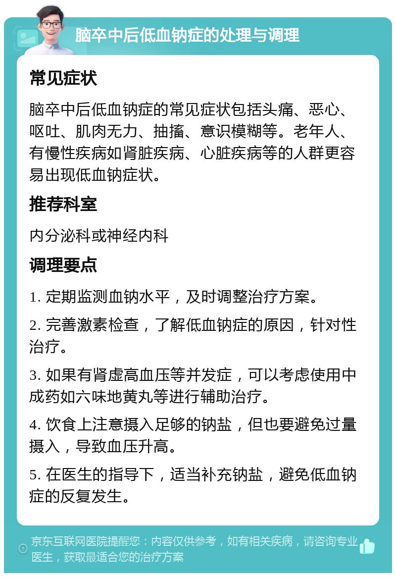 脑卒中后低血钠症的处理与调理 常见症状 脑卒中后低血钠症的常见症状包括头痛、恶心、呕吐、肌肉无力、抽搐、意识模糊等。老年人、有慢性疾病如肾脏疾病、心脏疾病等的人群更容易出现低血钠症状。 推荐科室 内分泌科或神经内科 调理要点 1. 定期监测血钠水平，及时调整治疗方案。 2. 完善激素检查，了解低血钠症的原因，针对性治疗。 3. 如果有肾虚高血压等并发症，可以考虑使用中成药如六味地黄丸等进行辅助治疗。 4. 饮食上注意摄入足够的钠盐，但也要避免过量摄入，导致血压升高。 5. 在医生的指导下，适当补充钠盐，避免低血钠症的反复发生。