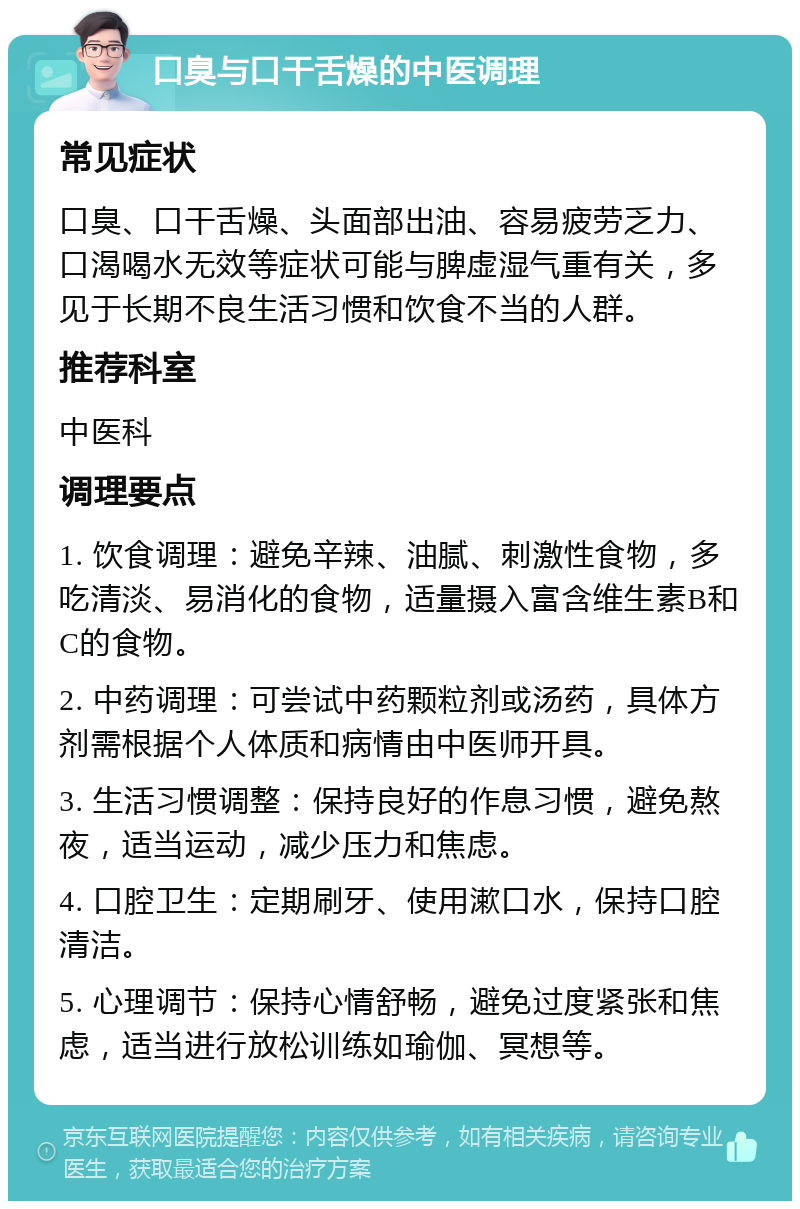 口臭与口干舌燥的中医调理 常见症状 口臭、口干舌燥、头面部出油、容易疲劳乏力、口渴喝水无效等症状可能与脾虚湿气重有关，多见于长期不良生活习惯和饮食不当的人群。 推荐科室 中医科 调理要点 1. 饮食调理：避免辛辣、油腻、刺激性食物，多吃清淡、易消化的食物，适量摄入富含维生素B和C的食物。 2. 中药调理：可尝试中药颗粒剂或汤药，具体方剂需根据个人体质和病情由中医师开具。 3. 生活习惯调整：保持良好的作息习惯，避免熬夜，适当运动，减少压力和焦虑。 4. 口腔卫生：定期刷牙、使用漱口水，保持口腔清洁。 5. 心理调节：保持心情舒畅，避免过度紧张和焦虑，适当进行放松训练如瑜伽、冥想等。