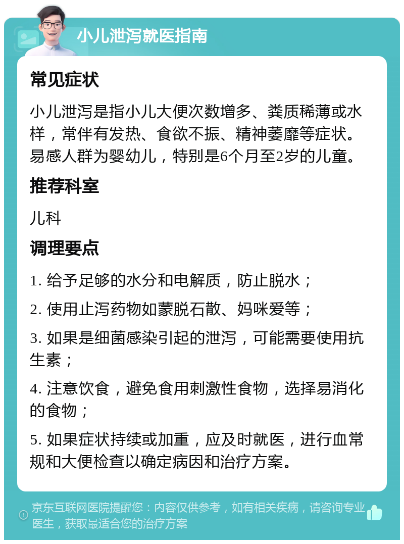 小儿泄泻就医指南 常见症状 小儿泄泻是指小儿大便次数增多、粪质稀薄或水样，常伴有发热、食欲不振、精神萎靡等症状。易感人群为婴幼儿，特别是6个月至2岁的儿童。 推荐科室 儿科 调理要点 1. 给予足够的水分和电解质，防止脱水； 2. 使用止泻药物如蒙脱石散、妈咪爱等； 3. 如果是细菌感染引起的泄泻，可能需要使用抗生素； 4. 注意饮食，避免食用刺激性食物，选择易消化的食物； 5. 如果症状持续或加重，应及时就医，进行血常规和大便检查以确定病因和治疗方案。