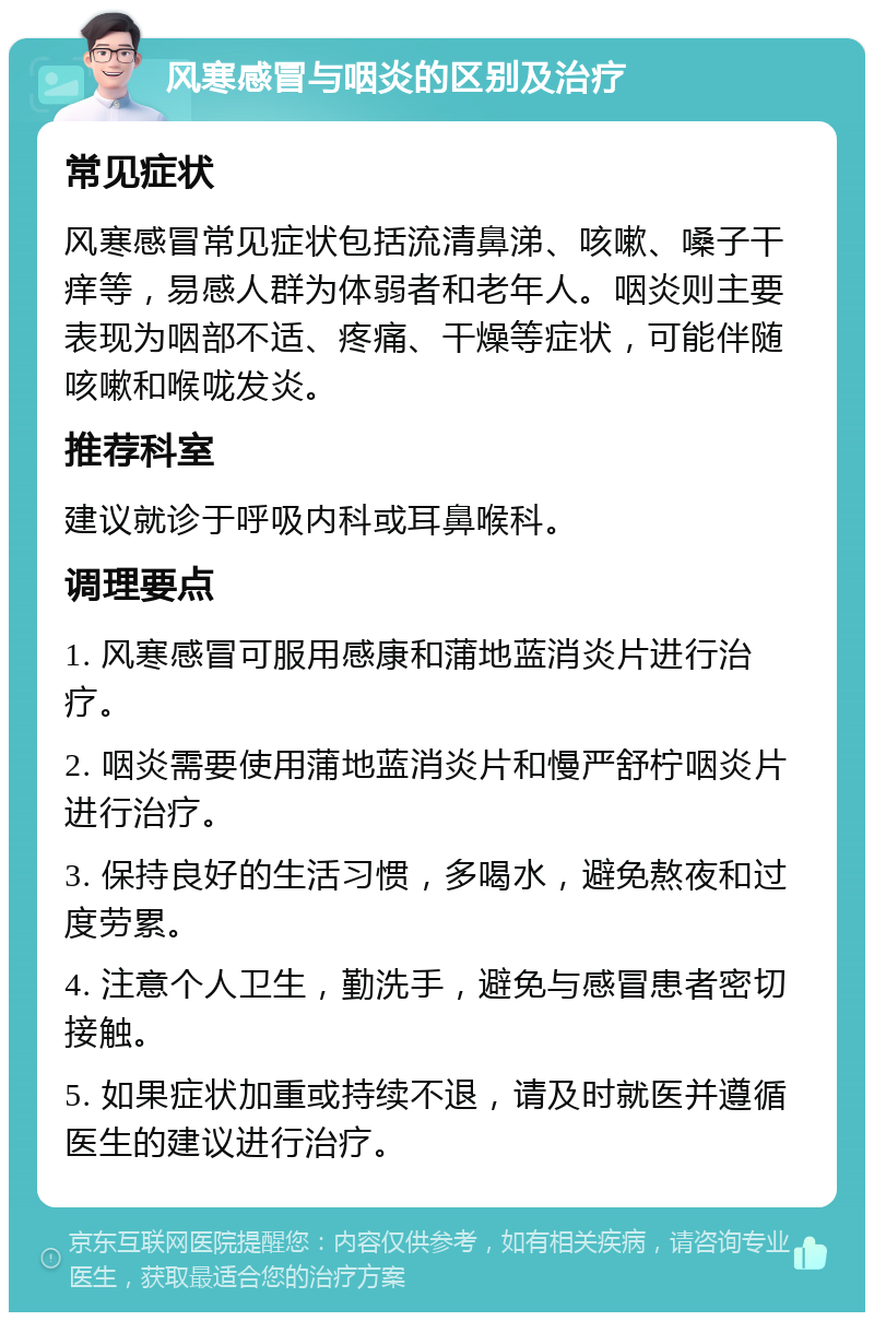 风寒感冒与咽炎的区别及治疗 常见症状 风寒感冒常见症状包括流清鼻涕、咳嗽、嗓子干痒等，易感人群为体弱者和老年人。咽炎则主要表现为咽部不适、疼痛、干燥等症状，可能伴随咳嗽和喉咙发炎。 推荐科室 建议就诊于呼吸内科或耳鼻喉科。 调理要点 1. 风寒感冒可服用感康和蒲地蓝消炎片进行治疗。 2. 咽炎需要使用蒲地蓝消炎片和慢严舒柠咽炎片进行治疗。 3. 保持良好的生活习惯，多喝水，避免熬夜和过度劳累。 4. 注意个人卫生，勤洗手，避免与感冒患者密切接触。 5. 如果症状加重或持续不退，请及时就医并遵循医生的建议进行治疗。