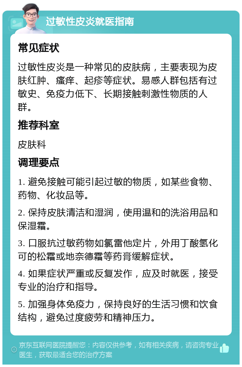 过敏性皮炎就医指南 常见症状 过敏性皮炎是一种常见的皮肤病，主要表现为皮肤红肿、瘙痒、起疹等症状。易感人群包括有过敏史、免疫力低下、长期接触刺激性物质的人群。 推荐科室 皮肤科 调理要点 1. 避免接触可能引起过敏的物质，如某些食物、药物、化妆品等。 2. 保持皮肤清洁和湿润，使用温和的洗浴用品和保湿霜。 3. 口服抗过敏药物如氯雷他定片，外用丁酸氢化可的松霜或地奈德霜等药膏缓解症状。 4. 如果症状严重或反复发作，应及时就医，接受专业的治疗和指导。 5. 加强身体免疫力，保持良好的生活习惯和饮食结构，避免过度疲劳和精神压力。