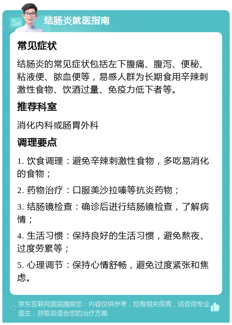 结肠炎就医指南 常见症状 结肠炎的常见症状包括左下腹痛、腹泻、便秘、粘液便、脓血便等，易感人群为长期食用辛辣刺激性食物、饮酒过量、免疫力低下者等。 推荐科室 消化内科或肠胃外科 调理要点 1. 饮食调理：避免辛辣刺激性食物，多吃易消化的食物； 2. 药物治疗：口服美沙拉嗪等抗炎药物； 3. 结肠镜检查：确诊后进行结肠镜检查，了解病情； 4. 生活习惯：保持良好的生活习惯，避免熬夜、过度劳累等； 5. 心理调节：保持心情舒畅，避免过度紧张和焦虑。