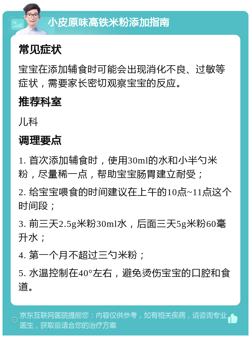 小皮原味高铁米粉添加指南 常见症状 宝宝在添加辅食时可能会出现消化不良、过敏等症状，需要家长密切观察宝宝的反应。 推荐科室 儿科 调理要点 1. 首次添加辅食时，使用30ml的水和小半勺米粉，尽量稀一点，帮助宝宝肠胃建立耐受； 2. 给宝宝喂食的时间建议在上午的10点~11点这个时间段； 3. 前三天2.5g米粉30ml水，后面三天5g米粉60毫升水； 4. 第一个月不超过三勺米粉； 5. 水温控制在40°左右，避免烫伤宝宝的口腔和食道。