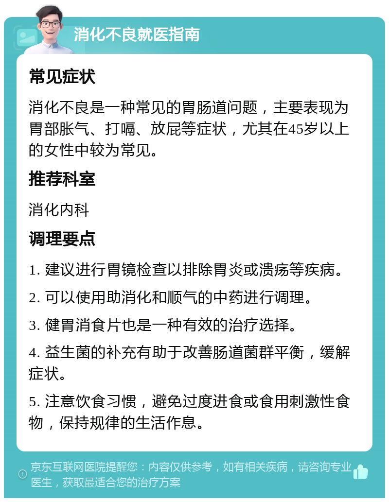 消化不良就医指南 常见症状 消化不良是一种常见的胃肠道问题，主要表现为胃部胀气、打嗝、放屁等症状，尤其在45岁以上的女性中较为常见。 推荐科室 消化内科 调理要点 1. 建议进行胃镜检查以排除胃炎或溃疡等疾病。 2. 可以使用助消化和顺气的中药进行调理。 3. 健胃消食片也是一种有效的治疗选择。 4. 益生菌的补充有助于改善肠道菌群平衡，缓解症状。 5. 注意饮食习惯，避免过度进食或食用刺激性食物，保持规律的生活作息。