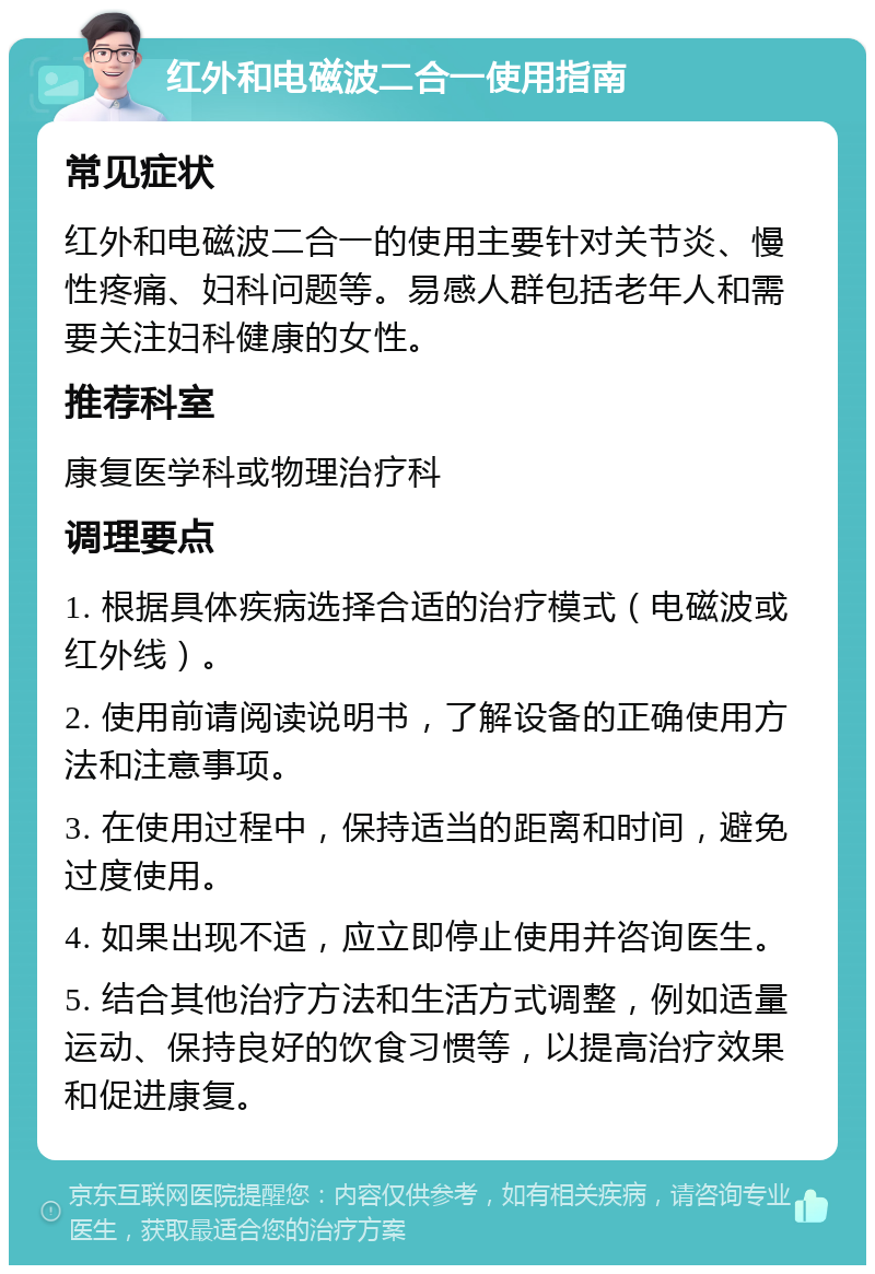 红外和电磁波二合一使用指南 常见症状 红外和电磁波二合一的使用主要针对关节炎、慢性疼痛、妇科问题等。易感人群包括老年人和需要关注妇科健康的女性。 推荐科室 康复医学科或物理治疗科 调理要点 1. 根据具体疾病选择合适的治疗模式（电磁波或红外线）。 2. 使用前请阅读说明书，了解设备的正确使用方法和注意事项。 3. 在使用过程中，保持适当的距离和时间，避免过度使用。 4. 如果出现不适，应立即停止使用并咨询医生。 5. 结合其他治疗方法和生活方式调整，例如适量运动、保持良好的饮食习惯等，以提高治疗效果和促进康复。