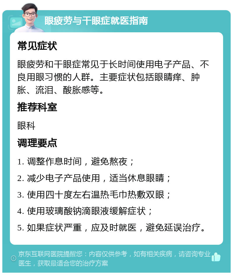 眼疲劳与干眼症就医指南 常见症状 眼疲劳和干眼症常见于长时间使用电子产品、不良用眼习惯的人群。主要症状包括眼睛痒、肿胀、流泪、酸胀感等。 推荐科室 眼科 调理要点 1. 调整作息时间，避免熬夜； 2. 减少电子产品使用，适当休息眼睛； 3. 使用四十度左右温热毛巾热敷双眼； 4. 使用玻璃酸钠滴眼液缓解症状； 5. 如果症状严重，应及时就医，避免延误治疗。