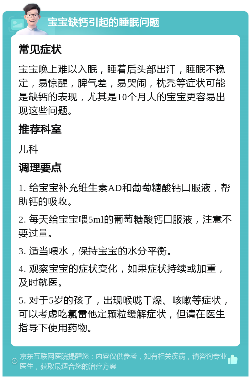 宝宝缺钙引起的睡眠问题 常见症状 宝宝晚上难以入眠，睡着后头部出汗，睡眠不稳定，易惊醒，脾气差，易哭闹，枕秃等症状可能是缺钙的表现，尤其是10个月大的宝宝更容易出现这些问题。 推荐科室 儿科 调理要点 1. 给宝宝补充维生素AD和葡萄糖酸钙口服液，帮助钙的吸收。 2. 每天给宝宝喂5ml的葡萄糖酸钙口服液，注意不要过量。 3. 适当喂水，保持宝宝的水分平衡。 4. 观察宝宝的症状变化，如果症状持续或加重，及时就医。 5. 对于5岁的孩子，出现喉咙干燥、咳嗽等症状，可以考虑吃氯雷他定颗粒缓解症状，但请在医生指导下使用药物。