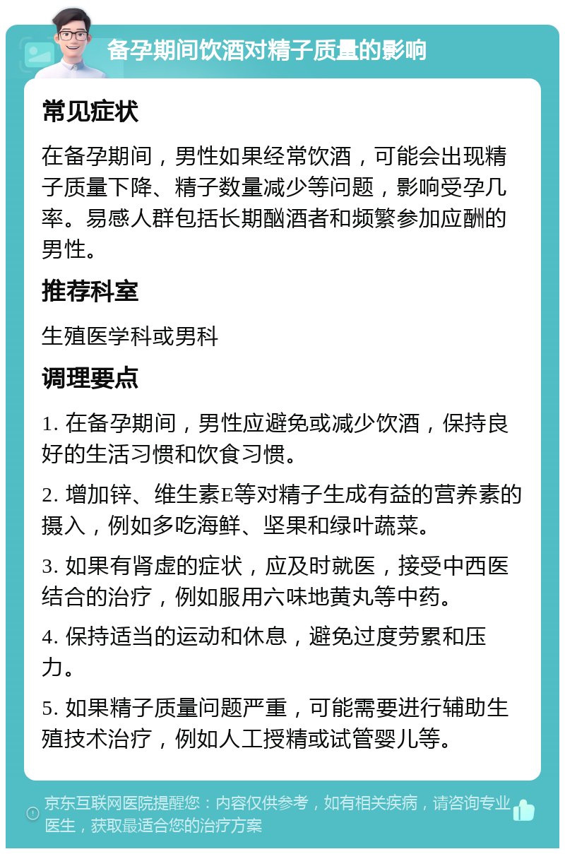 备孕期间饮酒对精子质量的影响 常见症状 在备孕期间，男性如果经常饮酒，可能会出现精子质量下降、精子数量减少等问题，影响受孕几率。易感人群包括长期酗酒者和频繁参加应酬的男性。 推荐科室 生殖医学科或男科 调理要点 1. 在备孕期间，男性应避免或减少饮酒，保持良好的生活习惯和饮食习惯。 2. 增加锌、维生素E等对精子生成有益的营养素的摄入，例如多吃海鲜、坚果和绿叶蔬菜。 3. 如果有肾虚的症状，应及时就医，接受中西医结合的治疗，例如服用六味地黄丸等中药。 4. 保持适当的运动和休息，避免过度劳累和压力。 5. 如果精子质量问题严重，可能需要进行辅助生殖技术治疗，例如人工授精或试管婴儿等。