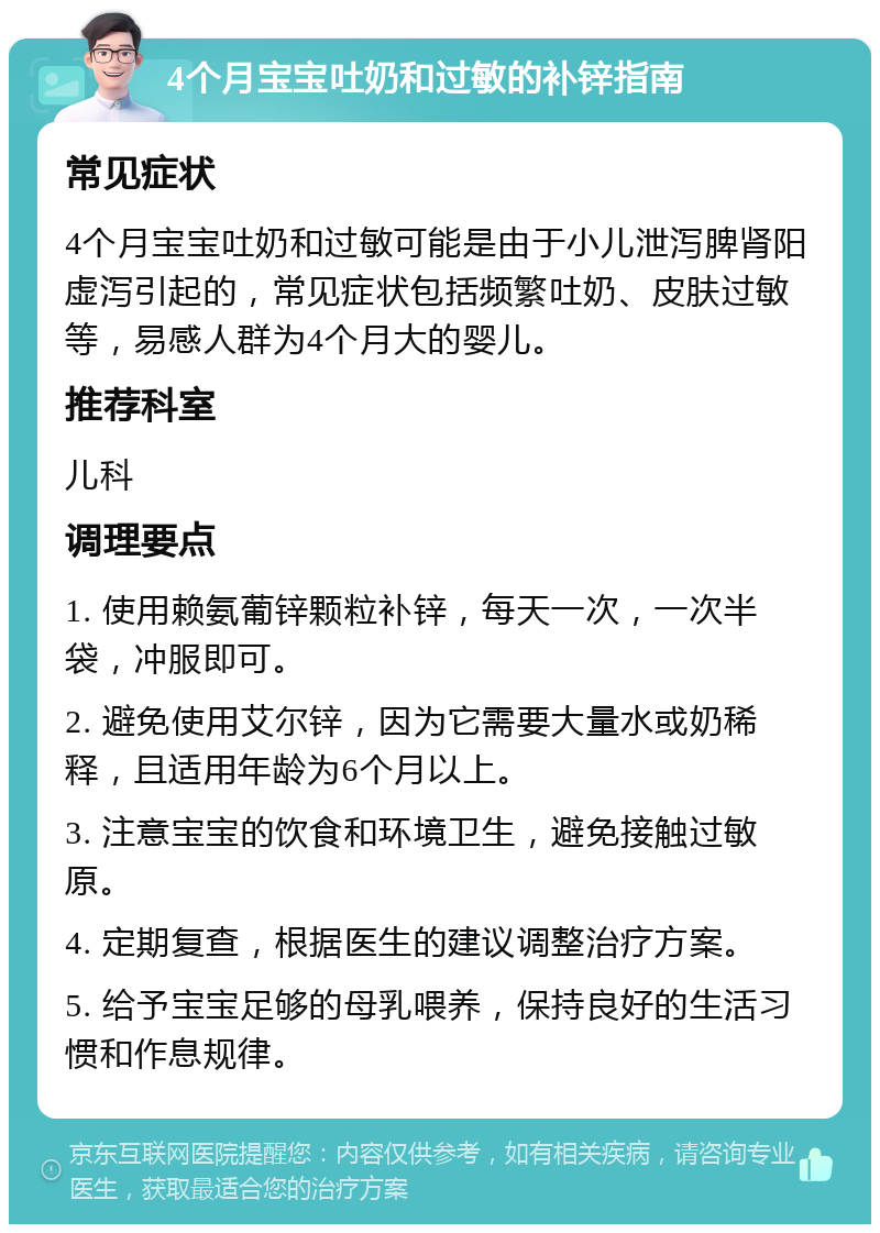 4个月宝宝吐奶和过敏的补锌指南 常见症状 4个月宝宝吐奶和过敏可能是由于小儿泄泻脾肾阳虚泻引起的，常见症状包括频繁吐奶、皮肤过敏等，易感人群为4个月大的婴儿。 推荐科室 儿科 调理要点 1. 使用赖氨葡锌颗粒补锌，每天一次，一次半袋，冲服即可。 2. 避免使用艾尔锌，因为它需要大量水或奶稀释，且适用年龄为6个月以上。 3. 注意宝宝的饮食和环境卫生，避免接触过敏原。 4. 定期复查，根据医生的建议调整治疗方案。 5. 给予宝宝足够的母乳喂养，保持良好的生活习惯和作息规律。