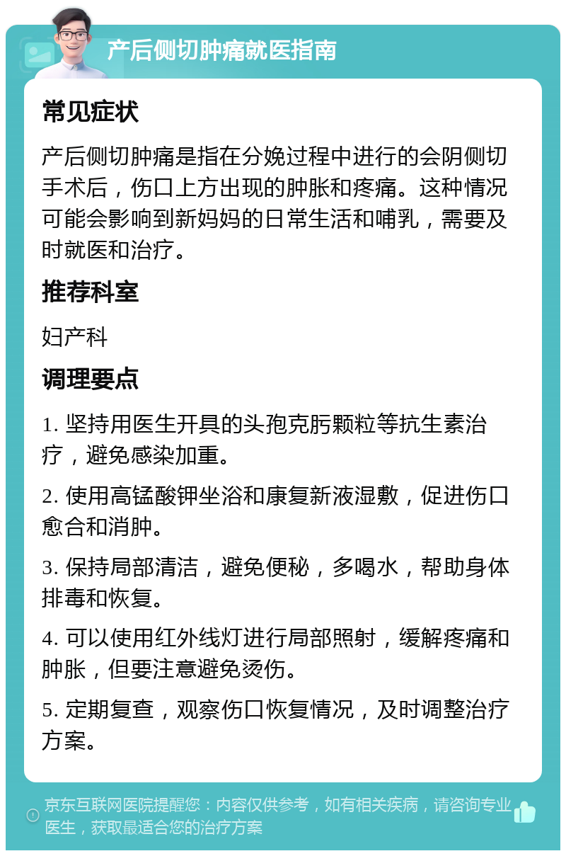 产后侧切肿痛就医指南 常见症状 产后侧切肿痛是指在分娩过程中进行的会阴侧切手术后，伤口上方出现的肿胀和疼痛。这种情况可能会影响到新妈妈的日常生活和哺乳，需要及时就医和治疗。 推荐科室 妇产科 调理要点 1. 坚持用医生开具的头孢克肟颗粒等抗生素治疗，避免感染加重。 2. 使用高锰酸钾坐浴和康复新液湿敷，促进伤口愈合和消肿。 3. 保持局部清洁，避免便秘，多喝水，帮助身体排毒和恢复。 4. 可以使用红外线灯进行局部照射，缓解疼痛和肿胀，但要注意避免烫伤。 5. 定期复查，观察伤口恢复情况，及时调整治疗方案。