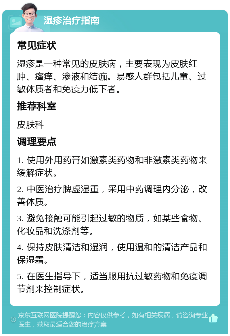 湿疹治疗指南 常见症状 湿疹是一种常见的皮肤病，主要表现为皮肤红肿、瘙痒、渗液和结痂。易感人群包括儿童、过敏体质者和免疫力低下者。 推荐科室 皮肤科 调理要点 1. 使用外用药膏如激素类药物和非激素类药物来缓解症状。 2. 中医治疗脾虚湿重，采用中药调理内分泌，改善体质。 3. 避免接触可能引起过敏的物质，如某些食物、化妆品和洗涤剂等。 4. 保持皮肤清洁和湿润，使用温和的清洁产品和保湿霜。 5. 在医生指导下，适当服用抗过敏药物和免疫调节剂来控制症状。