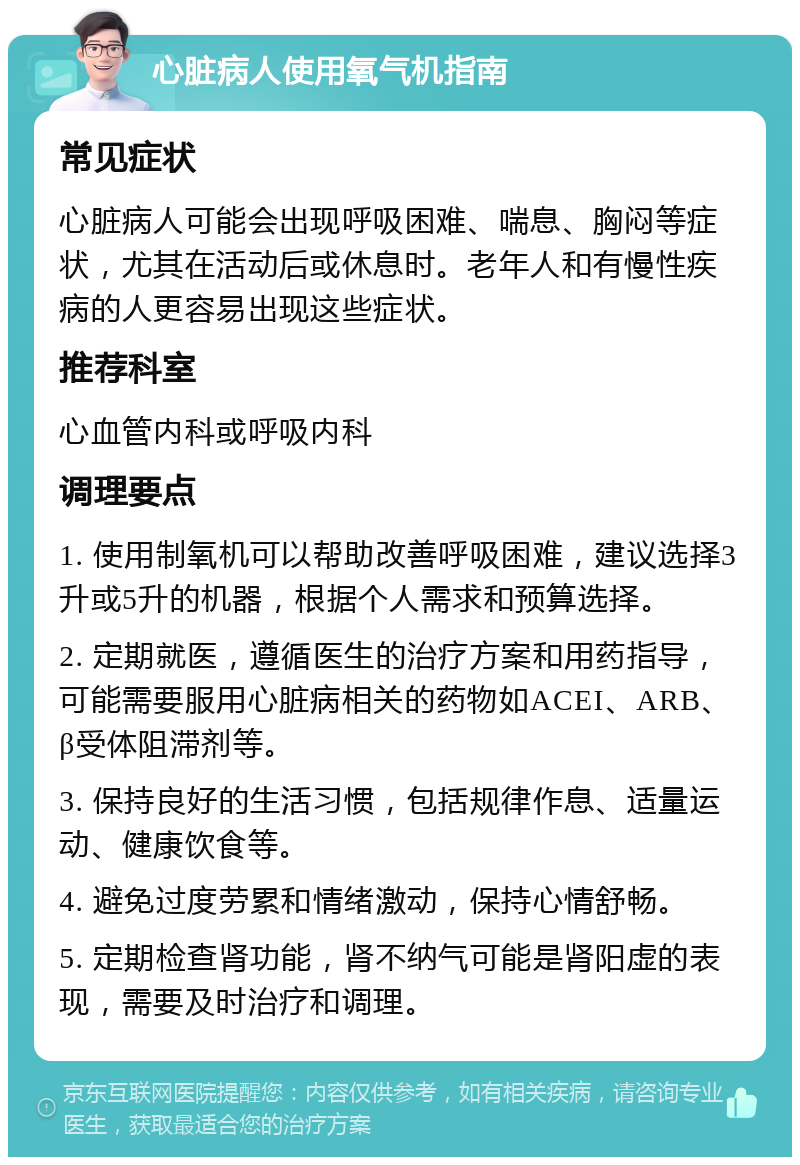 心脏病人使用氧气机指南 常见症状 心脏病人可能会出现呼吸困难、喘息、胸闷等症状，尤其在活动后或休息时。老年人和有慢性疾病的人更容易出现这些症状。 推荐科室 心血管内科或呼吸内科 调理要点 1. 使用制氧机可以帮助改善呼吸困难，建议选择3升或5升的机器，根据个人需求和预算选择。 2. 定期就医，遵循医生的治疗方案和用药指导，可能需要服用心脏病相关的药物如ACEI、ARB、β受体阻滞剂等。 3. 保持良好的生活习惯，包括规律作息、适量运动、健康饮食等。 4. 避免过度劳累和情绪激动，保持心情舒畅。 5. 定期检查肾功能，肾不纳气可能是肾阳虚的表现，需要及时治疗和调理。