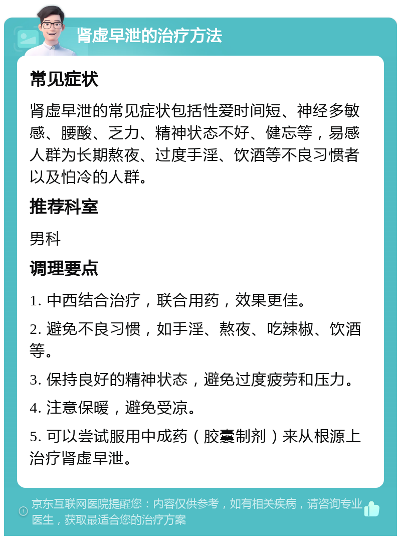 肾虚早泄的治疗方法 常见症状 肾虚早泄的常见症状包括性爱时间短、神经多敏感、腰酸、乏力、精神状态不好、健忘等，易感人群为长期熬夜、过度手淫、饮酒等不良习惯者以及怕冷的人群。 推荐科室 男科 调理要点 1. 中西结合治疗，联合用药，效果更佳。 2. 避免不良习惯，如手淫、熬夜、吃辣椒、饮酒等。 3. 保持良好的精神状态，避免过度疲劳和压力。 4. 注意保暖，避免受凉。 5. 可以尝试服用中成药（胶囊制剂）来从根源上治疗肾虚早泄。