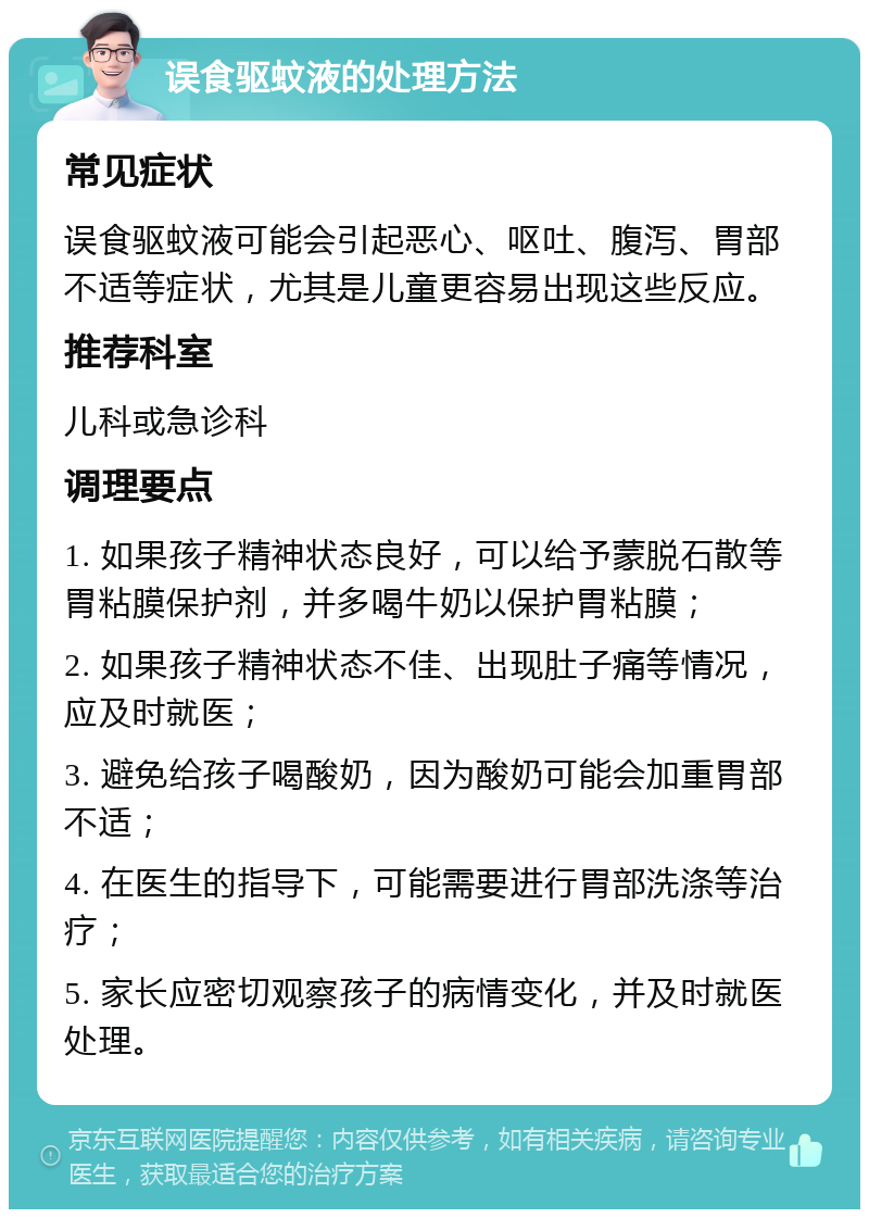 误食驱蚊液的处理方法 常见症状 误食驱蚊液可能会引起恶心、呕吐、腹泻、胃部不适等症状，尤其是儿童更容易出现这些反应。 推荐科室 儿科或急诊科 调理要点 1. 如果孩子精神状态良好，可以给予蒙脱石散等胃粘膜保护剂，并多喝牛奶以保护胃粘膜； 2. 如果孩子精神状态不佳、出现肚子痛等情况，应及时就医； 3. 避免给孩子喝酸奶，因为酸奶可能会加重胃部不适； 4. 在医生的指导下，可能需要进行胃部洗涤等治疗； 5. 家长应密切观察孩子的病情变化，并及时就医处理。