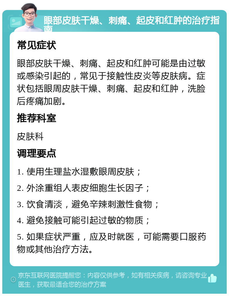 眼部皮肤干燥、刺痛、起皮和红肿的治疗指南 常见症状 眼部皮肤干燥、刺痛、起皮和红肿可能是由过敏或感染引起的，常见于接触性皮炎等皮肤病。症状包括眼周皮肤干燥、刺痛、起皮和红肿，洗脸后疼痛加剧。 推荐科室 皮肤科 调理要点 1. 使用生理盐水湿敷眼周皮肤； 2. 外涂重组人表皮细胞生长因子； 3. 饮食清淡，避免辛辣刺激性食物； 4. 避免接触可能引起过敏的物质； 5. 如果症状严重，应及时就医，可能需要口服药物或其他治疗方法。