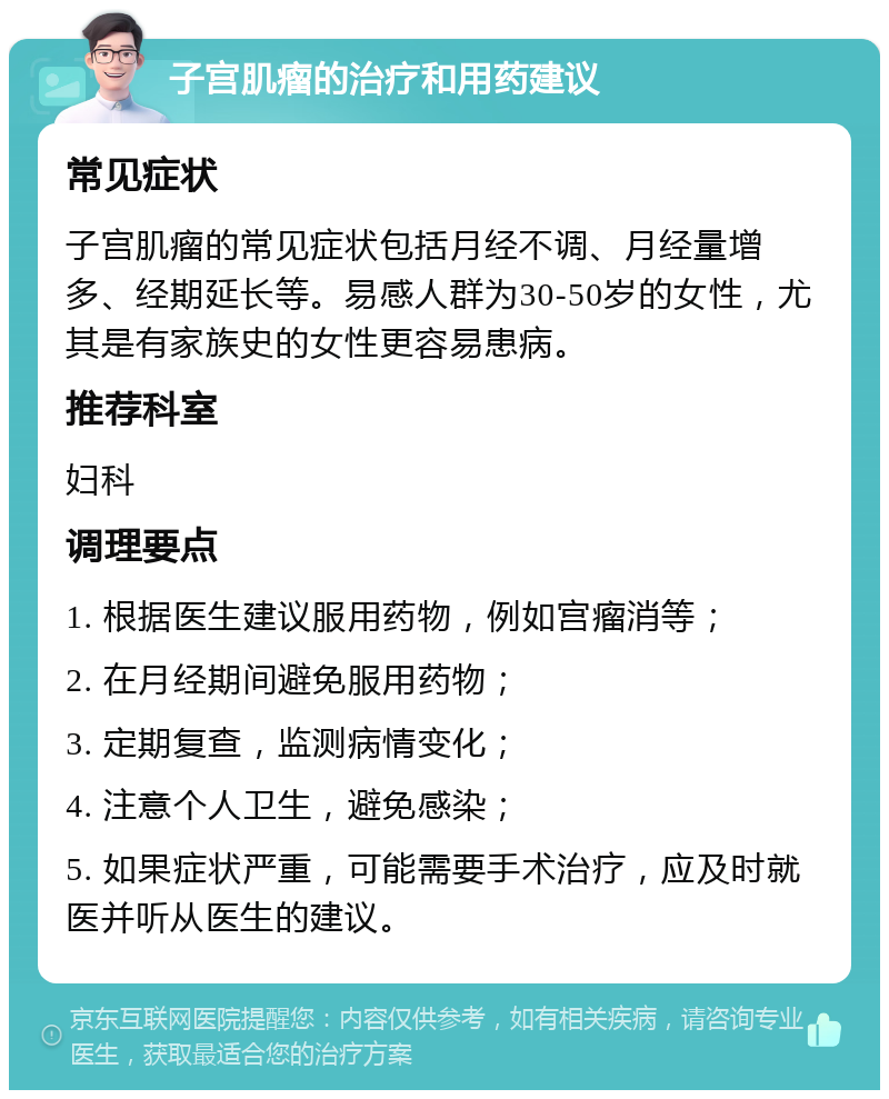 子宫肌瘤的治疗和用药建议 常见症状 子宫肌瘤的常见症状包括月经不调、月经量增多、经期延长等。易感人群为30-50岁的女性，尤其是有家族史的女性更容易患病。 推荐科室 妇科 调理要点 1. 根据医生建议服用药物，例如宫瘤消等； 2. 在月经期间避免服用药物； 3. 定期复查，监测病情变化； 4. 注意个人卫生，避免感染； 5. 如果症状严重，可能需要手术治疗，应及时就医并听从医生的建议。