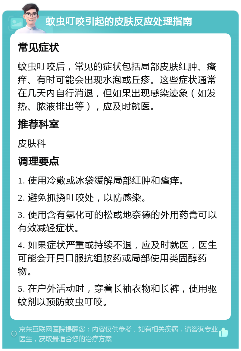 蚊虫叮咬引起的皮肤反应处理指南 常见症状 蚊虫叮咬后，常见的症状包括局部皮肤红肿、瘙痒、有时可能会出现水泡或丘疹。这些症状通常在几天内自行消退，但如果出现感染迹象（如发热、脓液排出等），应及时就医。 推荐科室 皮肤科 调理要点 1. 使用冷敷或冰袋缓解局部红肿和瘙痒。 2. 避免抓挠叮咬处，以防感染。 3. 使用含有氢化可的松或地奈德的外用药膏可以有效减轻症状。 4. 如果症状严重或持续不退，应及时就医，医生可能会开具口服抗组胺药或局部使用类固醇药物。 5. 在户外活动时，穿着长袖衣物和长裤，使用驱蚊剂以预防蚊虫叮咬。