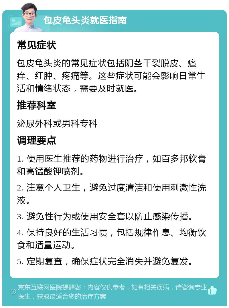 包皮龟头炎就医指南 常见症状 包皮龟头炎的常见症状包括阴茎干裂脱皮、瘙痒、红肿、疼痛等。这些症状可能会影响日常生活和情绪状态，需要及时就医。 推荐科室 泌尿外科或男科专科 调理要点 1. 使用医生推荐的药物进行治疗，如百多邦软膏和高锰酸钾喷剂。 2. 注意个人卫生，避免过度清洁和使用刺激性洗液。 3. 避免性行为或使用安全套以防止感染传播。 4. 保持良好的生活习惯，包括规律作息、均衡饮食和适量运动。 5. 定期复查，确保症状完全消失并避免复发。