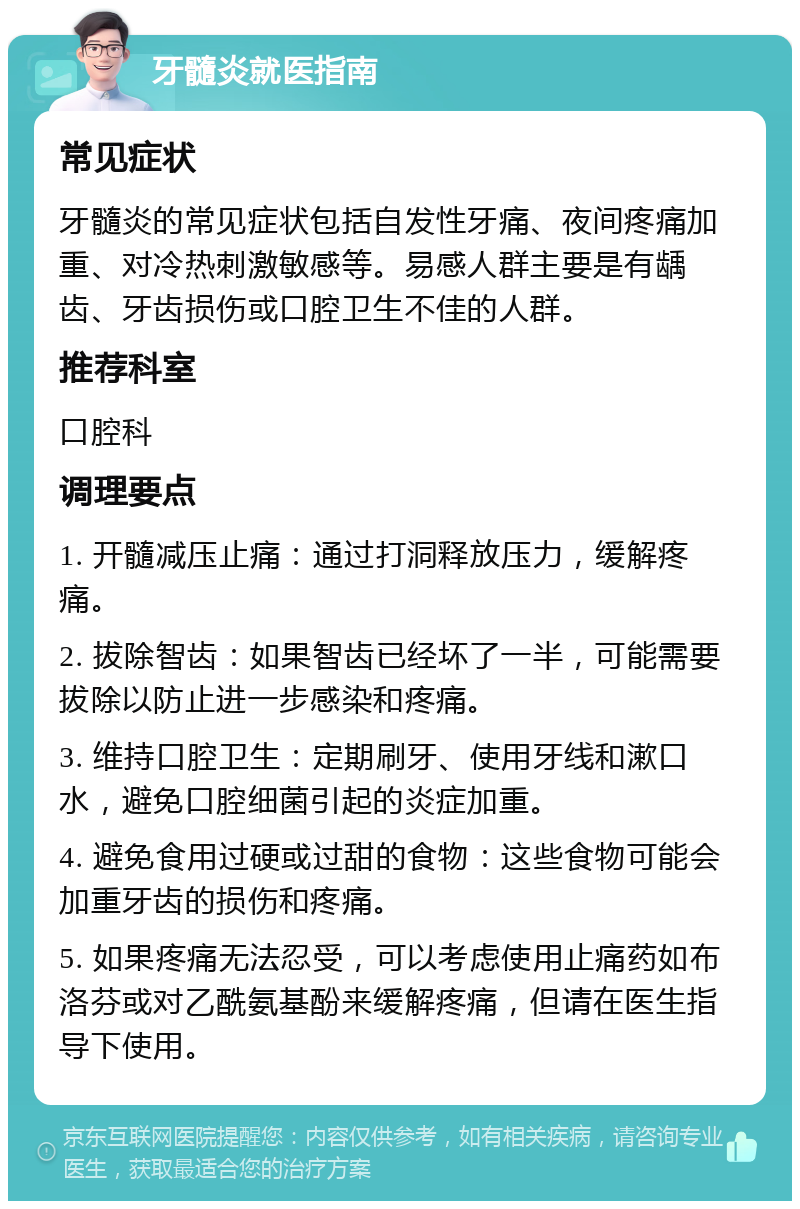 牙髓炎就医指南 常见症状 牙髓炎的常见症状包括自发性牙痛、夜间疼痛加重、对冷热刺激敏感等。易感人群主要是有龋齿、牙齿损伤或口腔卫生不佳的人群。 推荐科室 口腔科 调理要点 1. 开髓减压止痛：通过打洞释放压力，缓解疼痛。 2. 拔除智齿：如果智齿已经坏了一半，可能需要拔除以防止进一步感染和疼痛。 3. 维持口腔卫生：定期刷牙、使用牙线和漱口水，避免口腔细菌引起的炎症加重。 4. 避免食用过硬或过甜的食物：这些食物可能会加重牙齿的损伤和疼痛。 5. 如果疼痛无法忍受，可以考虑使用止痛药如布洛芬或对乙酰氨基酚来缓解疼痛，但请在医生指导下使用。