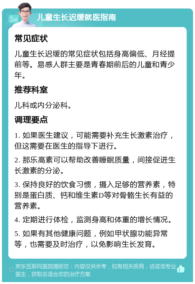 儿童生长迟缓就医指南 常见症状 儿童生长迟缓的常见症状包括身高偏低、月经提前等。易感人群主要是青春期前后的儿童和青少年。 推荐科室 儿科或内分泌科。 调理要点 1. 如果医生建议，可能需要补充生长激素治疗，但这需要在医生的指导下进行。 2. 那乐高素可以帮助改善睡眠质量，间接促进生长激素的分泌。 3. 保持良好的饮食习惯，摄入足够的营养素，特别是蛋白质、钙和维生素D等对骨骼生长有益的营养素。 4. 定期进行体检，监测身高和体重的增长情况。 5. 如果有其他健康问题，例如甲状腺功能异常等，也需要及时治疗，以免影响生长发育。