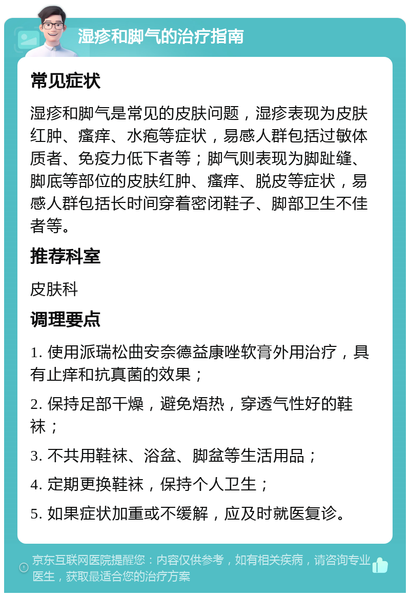 湿疹和脚气的治疗指南 常见症状 湿疹和脚气是常见的皮肤问题，湿疹表现为皮肤红肿、瘙痒、水疱等症状，易感人群包括过敏体质者、免疫力低下者等；脚气则表现为脚趾缝、脚底等部位的皮肤红肿、瘙痒、脱皮等症状，易感人群包括长时间穿着密闭鞋子、脚部卫生不佳者等。 推荐科室 皮肤科 调理要点 1. 使用派瑞松曲安奈德益康唑软膏外用治疗，具有止痒和抗真菌的效果； 2. 保持足部干燥，避免焐热，穿透气性好的鞋袜； 3. 不共用鞋袜、浴盆、脚盆等生活用品； 4. 定期更换鞋袜，保持个人卫生； 5. 如果症状加重或不缓解，应及时就医复诊。