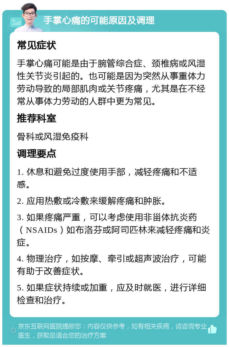 手掌心痛的可能原因及调理 常见症状 手掌心痛可能是由于腕管综合症、颈椎病或风湿性关节炎引起的。也可能是因为突然从事重体力劳动导致的局部肌肉或关节疼痛，尤其是在不经常从事体力劳动的人群中更为常见。 推荐科室 骨科或风湿免疫科 调理要点 1. 休息和避免过度使用手部，减轻疼痛和不适感。 2. 应用热敷或冷敷来缓解疼痛和肿胀。 3. 如果疼痛严重，可以考虑使用非甾体抗炎药（NSAIDs）如布洛芬或阿司匹林来减轻疼痛和炎症。 4. 物理治疗，如按摩、牵引或超声波治疗，可能有助于改善症状。 5. 如果症状持续或加重，应及时就医，进行详细检查和治疗。