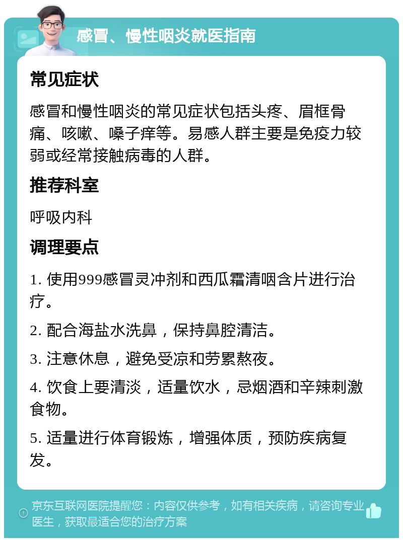 感冒、慢性咽炎就医指南 常见症状 感冒和慢性咽炎的常见症状包括头疼、眉框骨痛、咳嗽、嗓子痒等。易感人群主要是免疫力较弱或经常接触病毒的人群。 推荐科室 呼吸内科 调理要点 1. 使用999感冒灵冲剂和西瓜霜清咽含片进行治疗。 2. 配合海盐水洗鼻，保持鼻腔清洁。 3. 注意休息，避免受凉和劳累熬夜。 4. 饮食上要清淡，适量饮水，忌烟酒和辛辣刺激食物。 5. 适量进行体育锻炼，增强体质，预防疾病复发。