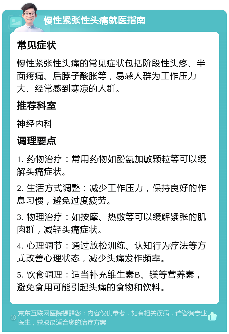 慢性紧张性头痛就医指南 常见症状 慢性紧张性头痛的常见症状包括阶段性头疼、半面疼痛、后脖子酸胀等，易感人群为工作压力大、经常感到寒凉的人群。 推荐科室 神经内科 调理要点 1. 药物治疗：常用药物如酚氨加敏颗粒等可以缓解头痛症状。 2. 生活方式调整：减少工作压力，保持良好的作息习惯，避免过度疲劳。 3. 物理治疗：如按摩、热敷等可以缓解紧张的肌肉群，减轻头痛症状。 4. 心理调节：通过放松训练、认知行为疗法等方式改善心理状态，减少头痛发作频率。 5. 饮食调理：适当补充维生素B、镁等营养素，避免食用可能引起头痛的食物和饮料。