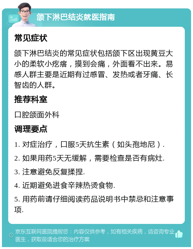 颌下淋巴结炎就医指南 常见症状 颌下淋巴结炎的常见症状包括颌下区出现黄豆大小的柔软小疙瘩，摸到会痛，外面看不出来。易感人群主要是近期有过感冒、发热或者牙痛、长智齿的人群。 推荐科室 口腔颌面外科 调理要点 1. 对症治疗，口服5天抗生素（如头孢地尼）. 2. 如果用药5天无缓解，需要检查是否有病灶. 3. 注意避免反复揉捏. 4. 近期避免进食辛辣热烫食物. 5. 用药前请仔细阅读药品说明书中禁忌和注意事项.