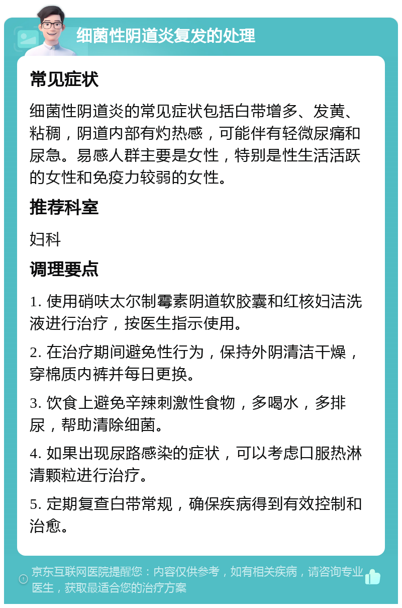 细菌性阴道炎复发的处理 常见症状 细菌性阴道炎的常见症状包括白带增多、发黄、粘稠，阴道内部有灼热感，可能伴有轻微尿痛和尿急。易感人群主要是女性，特别是性生活活跃的女性和免疫力较弱的女性。 推荐科室 妇科 调理要点 1. 使用硝呋太尔制霉素阴道软胶囊和红核妇洁洗液进行治疗，按医生指示使用。 2. 在治疗期间避免性行为，保持外阴清洁干燥，穿棉质内裤并每日更换。 3. 饮食上避免辛辣刺激性食物，多喝水，多排尿，帮助清除细菌。 4. 如果出现尿路感染的症状，可以考虑口服热淋清颗粒进行治疗。 5. 定期复查白带常规，确保疾病得到有效控制和治愈。