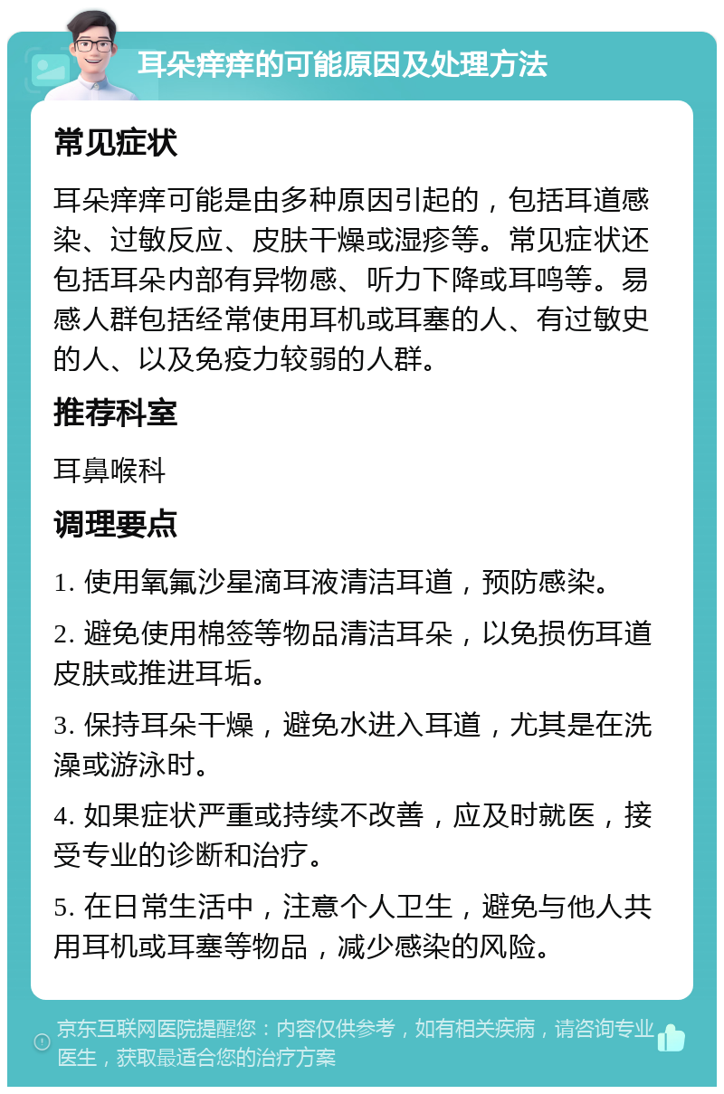 耳朵痒痒的可能原因及处理方法 常见症状 耳朵痒痒可能是由多种原因引起的，包括耳道感染、过敏反应、皮肤干燥或湿疹等。常见症状还包括耳朵内部有异物感、听力下降或耳鸣等。易感人群包括经常使用耳机或耳塞的人、有过敏史的人、以及免疫力较弱的人群。 推荐科室 耳鼻喉科 调理要点 1. 使用氧氟沙星滴耳液清洁耳道，预防感染。 2. 避免使用棉签等物品清洁耳朵，以免损伤耳道皮肤或推进耳垢。 3. 保持耳朵干燥，避免水进入耳道，尤其是在洗澡或游泳时。 4. 如果症状严重或持续不改善，应及时就医，接受专业的诊断和治疗。 5. 在日常生活中，注意个人卫生，避免与他人共用耳机或耳塞等物品，减少感染的风险。