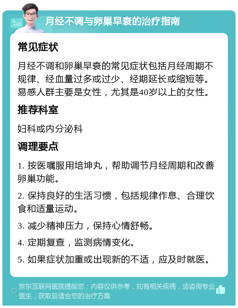 月经不调与卵巢早衰的治疗指南 常见症状 月经不调和卵巢早衰的常见症状包括月经周期不规律、经血量过多或过少、经期延长或缩短等。易感人群主要是女性，尤其是40岁以上的女性。 推荐科室 妇科或内分泌科 调理要点 1. 按医嘱服用培坤丸，帮助调节月经周期和改善卵巢功能。 2. 保持良好的生活习惯，包括规律作息、合理饮食和适量运动。 3. 减少精神压力，保持心情舒畅。 4. 定期复查，监测病情变化。 5. 如果症状加重或出现新的不适，应及时就医。