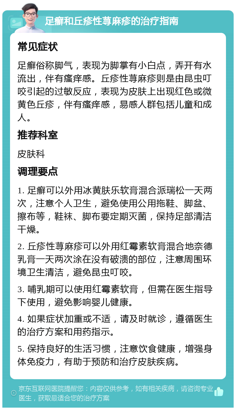 足癣和丘疹性荨麻疹的治疗指南 常见症状 足癣俗称脚气，表现为脚掌有小白点，弄开有水流出，伴有瘙痒感。丘疹性荨麻疹则是由昆虫叮咬引起的过敏反应，表现为皮肤上出现红色或微黄色丘疹，伴有瘙痒感，易感人群包括儿童和成人。 推荐科室 皮肤科 调理要点 1. 足癣可以外用冰黄肤乐软膏混合派瑞松一天两次，注意个人卫生，避免使用公用拖鞋、脚盆、擦布等，鞋袜、脚布要定期灭菌，保持足部清洁干燥。 2. 丘疹性荨麻疹可以外用红霉素软膏混合地奈德乳膏一天两次涂在没有破溃的部位，注意周围环境卫生清洁，避免昆虫叮咬。 3. 哺乳期可以使用红霉素软膏，但需在医生指导下使用，避免影响婴儿健康。 4. 如果症状加重或不适，请及时就诊，遵循医生的治疗方案和用药指示。 5. 保持良好的生活习惯，注意饮食健康，增强身体免疫力，有助于预防和治疗皮肤疾病。