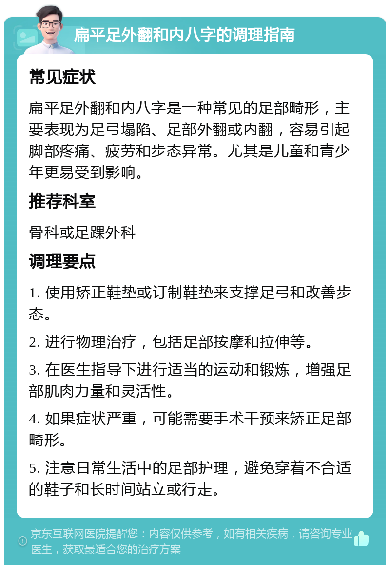 扁平足外翻和内八字的调理指南 常见症状 扁平足外翻和内八字是一种常见的足部畸形，主要表现为足弓塌陷、足部外翻或内翻，容易引起脚部疼痛、疲劳和步态异常。尤其是儿童和青少年更易受到影响。 推荐科室 骨科或足踝外科 调理要点 1. 使用矫正鞋垫或订制鞋垫来支撑足弓和改善步态。 2. 进行物理治疗，包括足部按摩和拉伸等。 3. 在医生指导下进行适当的运动和锻炼，增强足部肌肉力量和灵活性。 4. 如果症状严重，可能需要手术干预来矫正足部畸形。 5. 注意日常生活中的足部护理，避免穿着不合适的鞋子和长时间站立或行走。