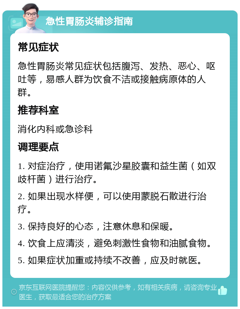 急性胃肠炎辅诊指南 常见症状 急性胃肠炎常见症状包括腹泻、发热、恶心、呕吐等，易感人群为饮食不洁或接触病原体的人群。 推荐科室 消化内科或急诊科 调理要点 1. 对症治疗，使用诺氟沙星胶囊和益生菌（如双歧杆菌）进行治疗。 2. 如果出现水样便，可以使用蒙脱石散进行治疗。 3. 保持良好的心态，注意休息和保暖。 4. 饮食上应清淡，避免刺激性食物和油腻食物。 5. 如果症状加重或持续不改善，应及时就医。