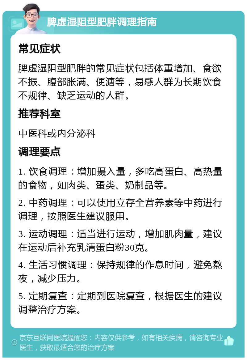 脾虚湿阻型肥胖调理指南 常见症状 脾虚湿阻型肥胖的常见症状包括体重增加、食欲不振、腹部胀满、便溏等，易感人群为长期饮食不规律、缺乏运动的人群。 推荐科室 中医科或内分泌科 调理要点 1. 饮食调理：增加摄入量，多吃高蛋白、高热量的食物，如肉类、蛋类、奶制品等。 2. 中药调理：可以使用立存全营养素等中药进行调理，按照医生建议服用。 3. 运动调理：适当进行运动，增加肌肉量，建议在运动后补充乳清蛋白粉30克。 4. 生活习惯调理：保持规律的作息时间，避免熬夜，减少压力。 5. 定期复查：定期到医院复查，根据医生的建议调整治疗方案。