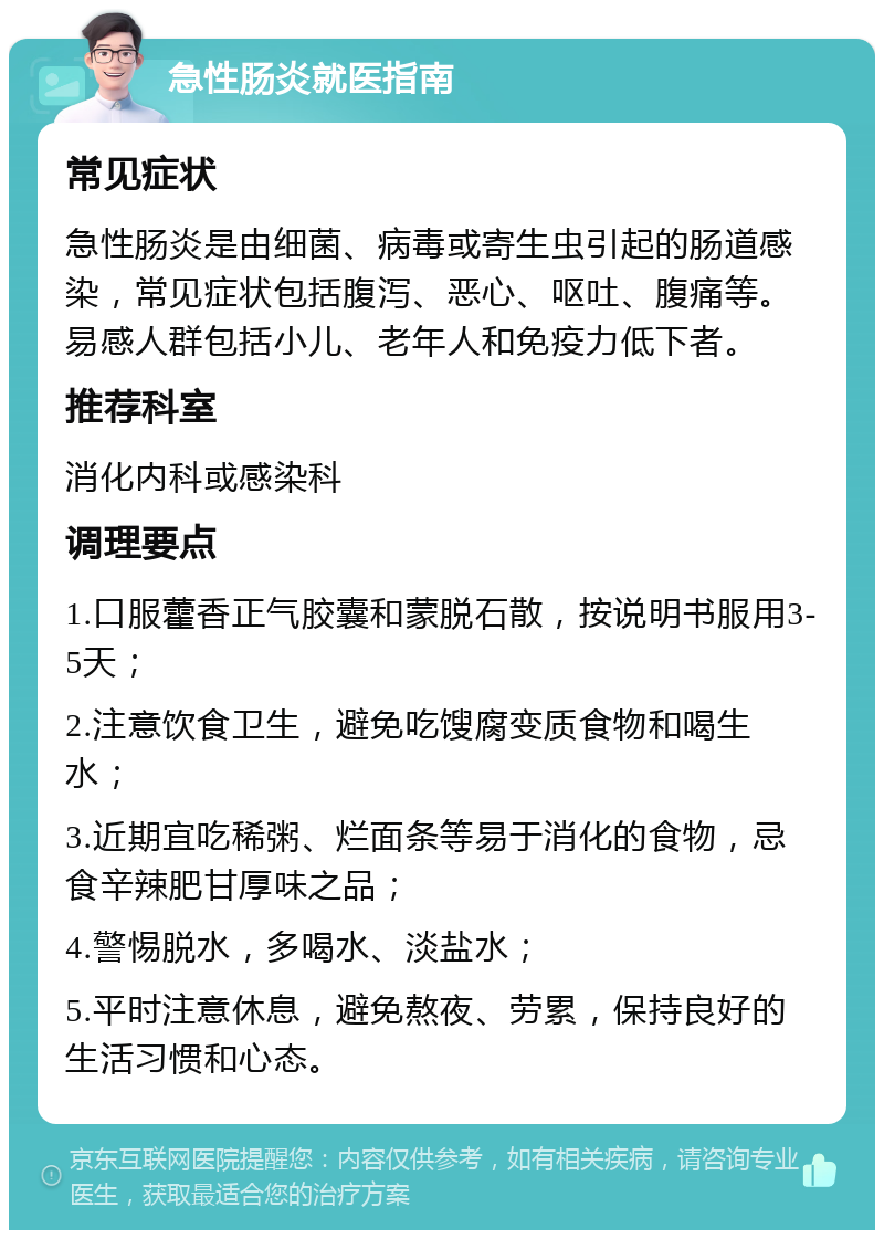 急性肠炎就医指南 常见症状 急性肠炎是由细菌、病毒或寄生虫引起的肠道感染，常见症状包括腹泻、恶心、呕吐、腹痛等。易感人群包括小儿、老年人和免疫力低下者。 推荐科室 消化内科或感染科 调理要点 1.口服藿香正气胶囊和蒙脱石散，按说明书服用3-5天； 2.注意饮食卫生，避免吃馊腐变质食物和喝生水； 3.近期宜吃稀粥、烂面条等易于消化的食物，忌食辛辣肥甘厚味之品； 4.警惕脱水，多喝水、淡盐水； 5.平时注意休息，避免熬夜、劳累，保持良好的生活习惯和心态。