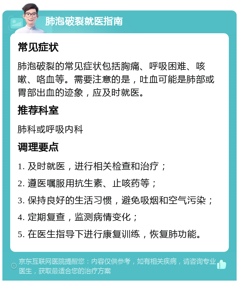 肺泡破裂就医指南 常见症状 肺泡破裂的常见症状包括胸痛、呼吸困难、咳嗽、咯血等。需要注意的是，吐血可能是肺部或胃部出血的迹象，应及时就医。 推荐科室 肺科或呼吸内科 调理要点 1. 及时就医，进行相关检查和治疗； 2. 遵医嘱服用抗生素、止咳药等； 3. 保持良好的生活习惯，避免吸烟和空气污染； 4. 定期复查，监测病情变化； 5. 在医生指导下进行康复训练，恢复肺功能。